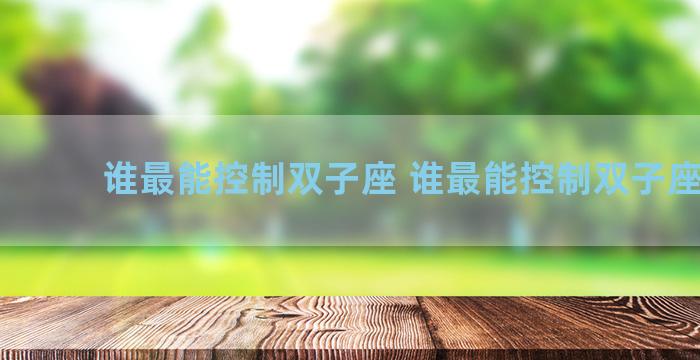 谁最能控制双子座 谁最能控制双子座女生